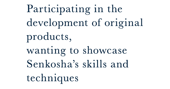 Participating in the development of original products, wanting to showcase Senkosha’s skills and techniques